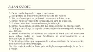 ALLAN KARDEC
1. Ele se revelará quando chegai o momento.
2. Não poderá se afastar do caminho traçado por Kardec.
3. Sua tarefa será penosa, pois terá que sustentar lutas rudes.
4. Kardec foi encarregado da concepção, ele será da execução.
5. Por isso deverá ser homem de energia e de ação.
6. Kardec não possui as qualidades que serão exigidas de seu sucessor.
7. Terá que ter a força do capitão que maneja um navio segundo as regras
da... Ciência.
8. Estará exonerado do trabalho de criação da obra para ter liberdade
para aplicar todas as suas faculdades ao desenvolvimento e à
consolidação do edifício.
9. Será indispensável que dó provas de si, de capacidade, de devotamento,
de desinteresse e de abnegação.
10. Não poderá se deixar levar pela ambição nem pelo desejo de se fazer
o maior.
 