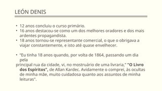 LEÓN DENIS
• 12 anos concluiu o curso primário.
• 16 anos destacou-se como um dos melhores oradores e dos mais
ardentes propagandista.
• 18 anos tornou-se representante comercial, o que o obrigava a
viajar constantemente, e isto até quase envelhecer.
• “Eu tinha 18 anos quando, por volta de 1864, passando um dia
pela
principal rua da cidade, vi, no mostruário de uma livraria,” "O Livro
dos Espíritos", de Allan Kardec. Avidamente o comprei, às ocultas
de minha mãe, muito cuidadosa quanto aos assuntos de minha
leituras".
 