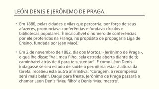LEÓN DENIS E JERÔNIMO DE PRAGA.
• Em 1880, pelas cidades e vilas que percorria, por força de seus
afazeres, pronunciava conferências e fundava círculos e
bibliotecas populares. É incalculável o número de conferências
por ele proferidas na França, no propósito de propagar a Liga de
Ensino, fundada por Jean Macé.
• Em 2 de novembro de 1882, dia dos Mortos, - Jerônimo de Praga -,
e que lhe disse: "Vai, meu filho, pela estrada aberta diante de ti;
caminharei atrás de ti para te sustentar". E como Léon Denis
indagasse se seu estado de saúde o permitiria estar à altura da
tarefa, recebeu esta outra afirmativa: "Coragem, a recompensa
será mais bela!". Daqui para frente, Jerônimo de Praga passará a
chamar Leon Denis "Meu filho“ e Denis “Meu mestre”.
 