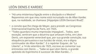 LEÓN DENIS E KARDEC
• “Há uma misteriosa ligação entre o discípulo e o Mestre?
Reparemos em que meu nome está incrustado no de Allan Kardec
que, na realidade, se chamava: [Hippolyte LÉON Denizart Rival]”.
• o convite que lhe chega de Meyer, para presidir ao Congresso
Internacional Espírita de Paris, em 1925.
• "Todos guardara muma impressão impagável... Todos, sem
exceção, sentiram que a doutrina que amavam tinha, em Léon
Denis, um expoente venerável que, por sua grande convicção, sua
eloquência persuasiva e sua lucidez de vistas, era o digno
continuador de Allan Kardec". E o repórter Esquier, de "La
Liberte", a 14 de setembro de 1925, escreve ao comentar sua
entrevista com Denis: ... "Sabe-se que Léon Denis, o grande
apóstolo do Espiritismo é sucessor de Allan Kardec...".
 