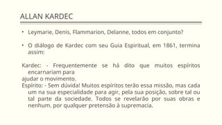 ALLAN KARDEC
• Leymarie, Denis, Flammarion, Delanne, todos em conjunto?
• O diálogo de Kardec com seu Guia Espiritual, em 1861, termina
assim:
Kardec: - Frequentemente se há dito que muitos espíritos
encarnariam para
ajudar o movimento.
Espírito: - Sem dúvida! Muitos espíritos terão essa missão, mas cada
um na sua especialidade para agir, pela sua posição, sobre tal ou
tal parte da sociedade. Todos se revelarão por suas obras e
nenhum. por qualquer pretensão à supremacia.
 
