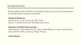 OS DISCÍPULOS
Quem poderia estar definido no decálogo espiritual, quais das mentes que
se apresentavam naquele momento?
•Gabriel Delanne,
Nascimento, 23 de março de 1857, Paris.
Morte, 15 de fevereiro de 1926 (68 anos), Paris,
•Nicolas Camille Flammarion,
Nascimento, 26 de fevereiro de 1842, Val-de-Meuse, França. Falecimento:
3 de junho de 1925, Juvisy-sur-Orge, França.
•León Denis:
 