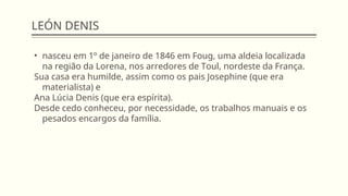 LEÓN DENIS
• nasceu em 1º de janeiro de 1846 em Foug, uma aldeia localizada
na região da Lorena, nos arredores de Toul, nordeste da França.
Sua casa era humilde, assim como os pais Josephine (que era
materialista) e
Ana Lúcia Denis (que era espírita).
Desde cedo conheceu, por necessidade, os trabalhos manuais e os
pesados encargos da família.
 