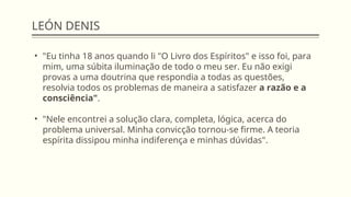 LEÓN DENIS
• "Eu tinha 18 anos quando li "O Livro dos Espíritos" e isso foi, para
mim, uma súbita iluminação de todo o meu ser. Eu não exigi
provas a uma doutrina que respondia a todas as questões,
resolvia todos os problemas de maneira a satisfazer a razão e a
consciência".
• "Nele encontrei a solução clara, completa, lógica, acerca do
problema universal. Minha convicção tornou-se firme. A teoria
espírita dissipou minha indiferença e minhas dúvidas".
 