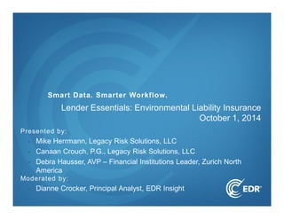Smart Data. Smarter Workflow. 
Lender Essentials: Environmental Liability Insurance 
Presented by: 
• Mike Herrmann, Legacy Risk Solutions, LLC 
• Canaan Crouch, P.G., Legacy Risk Solutions, LLC 
• Debra Hausser, AVP – Financial Institutions Leader, Zurich North 
America 
Moderated by: 
• Dianne Crocker, Principal Analyst, EDR Insight 
October 1, 2014 
 