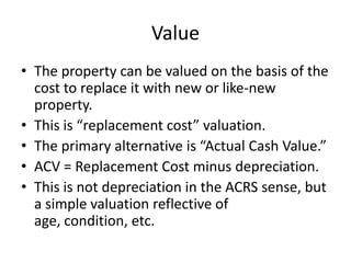 Value
• The property can be valued on the basis of the
cost to replace it with new or like-new
property.
• This is “replacement cost” valuation.
• The primary alternative is “Actual Cash Value.”
• ACV = Replacement Cost minus depreciation.
• This is not depreciation in the ACRS sense, but
a simple valuation reflective of
age, condition, etc.

 
