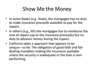 Show Me the Money
• In some States (e.g. Texas), the mortgagee has no duty
to make insurance proceeds available to pay for the
repairs.
• In others (e.g., NY) the mortgagee has to reimburse the
cost of repairs (up to the insurance proceeds) but no
duty to advance money during the repairs.
• California takes a approach that appears to be
unique—so far. The obligation of good faith and fair
dealing mandates making the insurance available
unless the security is inadequate or the loan is nonperforming.

 