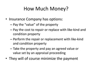 How Much Money?
• Insurance Company has options:
– Pay the “value” of the property
– Pay the cost to repair or replace with like-kind and
condition property
– Perform the repair or replacement with like-kind
and condition property
– Take the property and pay an agreed value or
value set by an appraisal proceeding

• They will of course minimize the payment

 