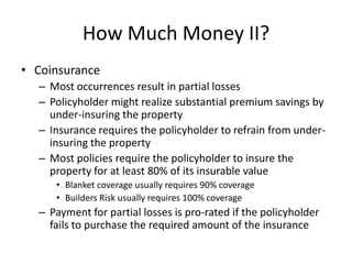 How Much Money II?
• Coinsurance
– Most occurrences result in partial losses
– Policyholder might realize substantial premium savings by
under-insuring the property
– Insurance requires the policyholder to refrain from underinsuring the property
– Most policies require the policyholder to insure the
property for at least 80% of its insurable value
• Blanket coverage usually requires 90% coverage
• Builders Risk usually requires 100% coverage

– Payment for partial losses is pro-rated if the policyholder
fails to purchase the required amount of the insurance

 