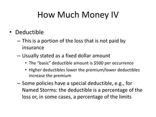 How Much Money IV
• Deductible
– This is a portion of the loss that is not paid by
insurance
– Usually stated as a fixed dollar amount
• The “basic” deductible amount is $500 per occurrence
• Higher deductibles lower the premium/lower deductibles
increase the premium

– Some policies have a special deductible, e.g., for
Named Storms: the deductible is a percentage of the
loss or, in some cases, a percentage of the limits

 