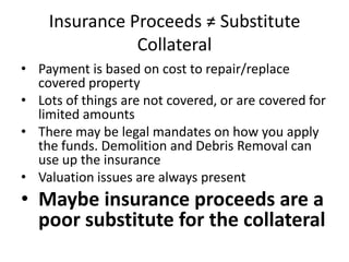 Insurance Proceeds ≠ Substitute
Collateral
• Payment is based on cost to repair/replace
covered property
• Lots of things are not covered, or are covered for
limited amounts
• There may be legal mandates on how you apply
the funds. Demolition and Debris Removal can
use up the insurance
• Valuation issues are always present

• Maybe insurance proceeds are a
poor substitute for the collateral

 