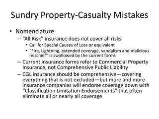 Sundry Property-Casualty Mistakes
• Nomenclature
– “All Risk” insurance does not cover all risks
• Call for Special Causes of Loss or equivalent
• “Fire, Lightning, extended coverage, vandalism and malicious
mischief” is swallowed by the current forms

– Current insurance forms refer to Commercial Property
Insurance, not Comprehensive Public Liability
– CGL insurance should be comprehensive—covering
everything that is not excluded—but more and more
insurance companies will endorse coverage down with
“Classification Limitation Endorsements” that often
eliminate all or nearly all coverage

 