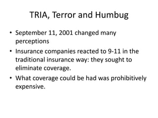TRIA, Terror and Humbug
• September 11, 2001 changed many
perceptions
• Insurance companies reacted to 9-11 in the
traditional insurance way: they sought to
eliminate coverage.
• What coverage could be had was prohibitively
expensive.

 
