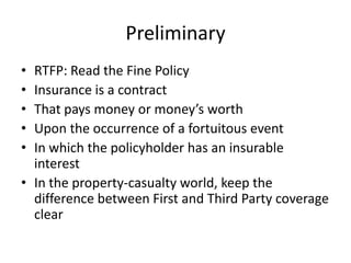 Preliminary
•
•
•
•
•

RTFP: Read the Fine Policy
Insurance is a contract
That pays money or money’s worth
Upon the occurrence of a fortuitous event
In which the policyholder has an insurable
interest
• In the property-casualty world, keep the
difference between First and Third Party coverage
clear

 
