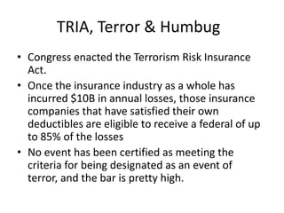 TRIA, Terror & Humbug
• Congress enacted the Terrorism Risk Insurance
Act.
• Once the insurance industry as a whole has
incurred $10B in annual losses, those insurance
companies that have satisfied their own
deductibles are eligible to receive a federal of up
to 85% of the losses
• No event has been certified as meeting the
criteria for being designated as an event of
terror, and the bar is pretty high.

 