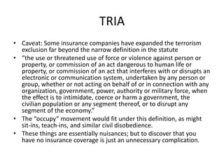 TRIA
• Caveat: Some insurance companies have expanded the terrorism
exclusion far beyond the narrow definition in the statute
• “the use or threatened use of force or violence against person or
property, or commission of an act dangerous to human life or
property, or commission of an act that interferes with or disrupts an
electronic or communication system, undertaken by any person or
group, whether or not acting on behalf of or in connection with any
organization, government, power, authority or military force, when
the effect is to intimidate, coerce or harm a government, the
civilian population or any segment thereof, or to disrupt any
segment of the economy.”
• The “occupy” movement would fit under this definition, as might
sit-ins, teach-ins, and similar civil disobedience.
• These things are essentially nuisances; but to discover that you
have no insurance coverage is just an unnecessary complication.

 