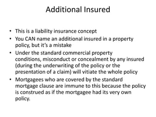 Additional Insured
• This is a liability insurance concept
• You CAN name an additional insured in a property
policy, but it’s a mistake
• Under the standard commercial property
conditions, misconduct or concealment by any insured
(during the underwriting of the policy or the
presentation of a claim) will vitiate the whole policy
• Mortgagees who are covered by the standard
mortgage clause are immune to this because the policy
is construed as if the mortgagee had its very own
policy.

 