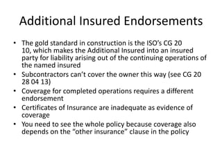 Additional Insured Endorsements
• The gold standard in construction is the ISO’s CG 20
10, which makes the Additional Insured into an insured
party for liability arising out of the continuing operations of
the named insured
• Subcontractors can’t cover the owner this way (see CG 20
28 04 13)
• Coverage for completed operations requires a different
endorsement
• Certificates of Insurance are inadequate as evidence of
coverage
• You need to see the whole policy because coverage also
depends on the “other insurance” clause in the policy

 