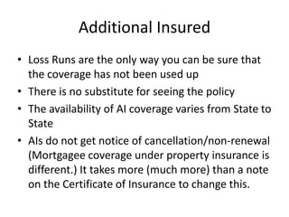 Additional Insured
• Loss Runs are the only way you can be sure that
the coverage has not been used up
• There is no substitute for seeing the policy
• The availability of AI coverage varies from State to
State
• AIs do not get notice of cancellation/non-renewal
(Mortgagee coverage under property insurance is
different.) It takes more (much more) than a note
on the Certificate of Insurance to change this.

 