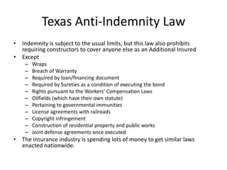Texas Anti-Indemnity Law
• Indemnity is subject to the usual limits, but this law also prohibits
requiring constructors to cover anyone else as an Additional Insured
• Except
–
–
–
–
–
–
–
–
–
–
–

Wraps
Breach of Warranty
Required by loan/financing document
Required by Sureties as a condition of executing the bond
Rights pursuant to the Workers’ Compensation Laws
Oilfields (which have their own statute)
Pertaining to governmental immunities
License agreements with railroads
Copyright infringement
Construction of residential property and public works
Joint defense agreements once executed

• The insurance industry is spending lots of money to get similar laws
enacted nationwide.

 