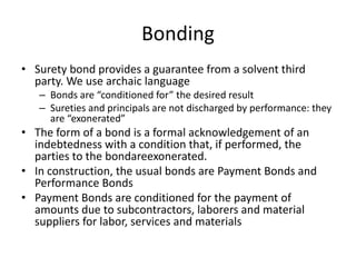 Bonding
• Surety bond provides a guarantee from a solvent third
party. We use archaic language
– Bonds are “conditioned for” the desired result
– Sureties and principals are not discharged by performance: they
are “exonerated”

• The form of a bond is a formal acknowledgement of an
indebtedness with a condition that, if performed, the
parties to the bondareexonerated.
• In construction, the usual bonds are Payment Bonds and
Performance Bonds
• Payment Bonds are conditioned for the payment of
amounts due to subcontractors, laborers and material
suppliers for labor, services and materials

 
