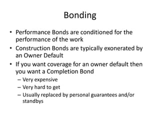 Bonding
• Performance Bonds are conditioned for the
performance of the work
• Construction Bonds are typically exonerated by
an Owner Default
• If you want coverage for an owner default then
you want a Completion Bond
– Very expensive
– Very hard to get
– Usually replaced by personal guarantees and/or
standbys

 