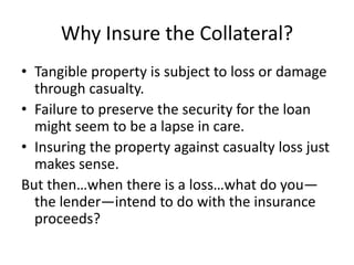 Why Insure the Collateral?
• Tangible property is subject to loss or damage
through casualty.
• Failure to preserve the security for the loan
might seem to be a lapse in care.
• Insuring the property against casualty loss just
makes sense.
But then…when there is a loss…what do you—
the lender—intend to do with the insurance
proceeds?

 