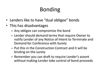 Bonding
• Lenders like to have “dual obligee” bonds
• This has disadvantages
– Any obligee can compromise the bond
– Lender should demand terms that require Owner to
notify Lender of any Notice of Intent to Terminate and
Demand for Conference with Surety
– Put this in the Construction Contract and it will be
binding on the surety
– Remember you can draft to require Lender’s assent
without making Lender take control of bond proceeds

 