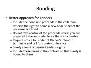 Bonding
• Better approach for Lenders
– Include the bond and proceeds in the collateral
– Reserve the right to name a new beneficiary of the
performance bond
– Do not take control of the proceeds unless you are
prepared to be accountable for them as a trustee
– Require notice to Lender of Owner’s intent to
terminate and call for surety conference
– Surety should recognize Lender’s rights
– Include these terms in the contract so that surety is
bound to them

 