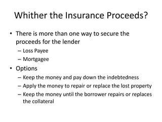 Whither the Insurance Proceeds?
• There is more than one way to secure the
proceeds for the lender
– Loss Payee
– Mortgagee

• Options
– Keep the money and pay down the indebtedness
– Apply the money to repair or replace the lost property
– Keep the money until the borrower repairs or replaces
the collateral

 