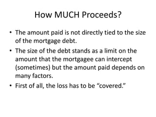How MUCH Proceeds?
• The amount paid is not directly tied to the size
of the mortgage debt.
• The size of the debt stands as a limit on the
amount that the mortgagee can intercept
(sometimes) but the amount paid depends on
many factors.
• First of all, the loss has to be “covered.”

 