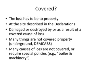Covered?
• The loss has to be to property
• At the site described in the Declarations
• Damaged or destroyed by or as a result of a
covered cause of loss
• Many things are not covered property
(underground, DEMCABS)
• Many causes of loss are not covered, or
require special policies (e.g., “boiler &
machinery”)

 