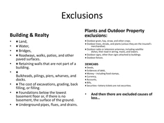 Exclusions
Building & Realty
•
•
•
•
•
•

•
•
•

♦ Land,
♦ Water,
♦ Bridges,
♦ Roadways, walks, patios, and other
paved surfaces.
♦ Retaining walls that are not part of a
building.
♦
Bulkheads, pilings, piers, wharves, and
docks.
♦ The cost of excavations, grading, back
filling, or filling.
♦ Foundations below the lowest
basement floor or, if there is no
basement, the surface of the ground.
♦ Underground pipes, flues, and drains.

Plants and Outdoor Property
exclusions:
♦ Outdoor grain, hay, straw, and other crops.
♦ Outdoor trees, shrubs, and plants (unluss they are the insured’s
merchandise).
♦ Outdoor radio or television antennas, including satellite
dishes, their lead-in wiring, masts, and towers.
♦ Outdoor signs, other than signs attached to buildings.
♦ Outdoor fences.

DEMCABS
♦ Deeds,
♦ Evidences of debt,
♦ Money – including food stamps,
♦ Currency,
♦ Accounts,
♦ Bills,
♦ Securities –lottery tickets are not securities.

•

And then there are excluded causes of
loss…

 