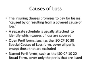 Causes of Loss
• The insuring clauses promises to pay for losses
“caused by or resulting from a covered cause of
loss”
• A separate schedule is usually attached to
identify which causes of loss are covered
• Open Peril forms, such as the ISO CP 10 30
Special Causes of Loss form, cover all perils
except those that are excluded
• Named Peril forms, such as the ISO CP 10 20
Broad Form, cover only the perils that are listed

 
