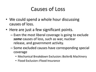 Causes of Loss
• We could spend a whole hour discussing
causes of loss.
• Here are just a few significant points.
– Even the most liberal coverage is going to exclude
some causes of loss, such as war, nuclear
release, and government activity.
– Some excluded causes have corresponding special
coverage
• Mechanical Breakdown Exclusion::Boiler& Machinery
• Flood Exclusion::Flood Insurance

 