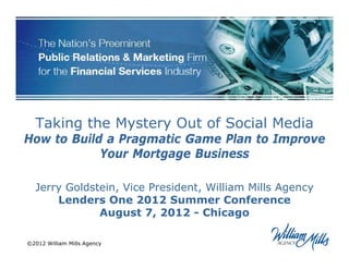 Taking the Mystery Out of Social Media
How to Build a Pragmatic Game Plan to Improve
            Your Mortgage Business

  Jerry Goldstein, Vice President, William Mills Agency
      Lenders One 2012 Summer Conference
              August 7, 2012 - Chicago

©2012 William Mills Agency
 