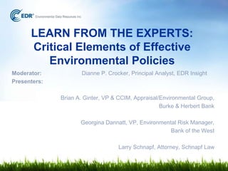 LEARN FROM THE EXPERTS:
Critical Elements of Effective
Environmental Policies
Moderator:
Presenters:

Dianne P. Crocker, Principal Analyst, EDR Insight

Brian A. Ginter, VP & CCIM, Appraisal/Environmental Group,
Burke & Herbert Bank
Georgina Dannatt, VP, Environmental Risk Manager,
Bank of the West
Larry Schnapf, Attorney, Schnapf Law

 