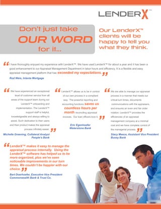 We are able to manage our appraisal
process in a manner that meets our
critical turn times, documents
communications with the appraisers,
and ensures an even and fair order
rotation. LenderX provides the
efficiencies of an appraisal
management company at a minimal
cost and we have complete control of
the managerial process.
Don’t just take
		 OUR WORD
for it...
Our LenderX®
clients will be
happy to tell you
what they think.
LenderX makes it easy to manage the
appraisal process internally. Using the
LenderX software has helped us to be
more organized, plus we’ve seen
noticeable improvements in our turn
times. We couldn’t be happier with our
choice.
Bart Doerhoefer, Executive Vice President
Commonwealth Bank & Trust Co.
I have thoroughly enjoyed my experience with LenderX. We have used LenderX for about a year and it has been a good
enhancement to our Appraisal Management Department in labor hours and efficiency. It is a flexible and easy
appraisal management platform that has exceeded my expectations.
Rod Weis, Inlanta Mortgage
LenderX allows us to be in control of
our own process in a compliant way.
The powerful reporting and
accounting functions saves us
countless hours per
month reconciling appraisal
invoices. Our loan officers love it.
Eric Egenhoefer
Waterstone Bank
“
”
“
”
“
”
Stacy Meece,
Assistant Vice President
Busey Bank
“
”
We have experienced an exceptional
level of customer service from all
areas of the support team during our
LenderX onboarding and
implementation. The LenderX
support staff is helpful,
knowledgeable and always willing to
assist. Such dedication to their users
and their product makes the appraisal
process infinitely easier.
“
Michelle Greening, Collateral Analyst
People’s Bank”
 