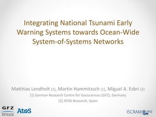 Integrating National Tsunami Early
  Warning Systems towards Ocean-Wide
      System-of-Systems Networks




Matthias Lendholt [1], Martin Hammitzsch [1], Miguel A. Esbri [2]
         [1] German Research Centre for Geosciences (GFZ), Germany
                         [2] ATOS Research, Spain
 