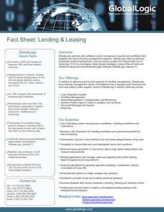 The Leader in Global Product Development




Fact Sheet: Lending & Leasing

            GlobalLogic                  Overview
            Quick Facts                  GlobalLogic partners with software product companies to quickly and profitably build
                                         scalable and secure lending management solutions. GlobalLogic helps its partners
g Founded in 2000 and backed by          accelerate product development, improve product quality and reduce total cost of
  Sequoia, NEA and New Atlantic          ownership (TCO) by leveraging robust design strategies, state-of-the-art tools and
  Ventures                               InfoWorld award-winning distributed Agile methods (GlobalLogic Velocity™).


g Headquartered in Vienna, Virginia,
  with European headquarters in the      Our Offerings
  UK and global delivery centers
  throughout the US, India, Ukraine      In addition to delivering end-to-end solutions for lending management, GlobalLogic
  and China                              has a lending management Center of Excellence that is equipped with business and
                                         technical subject matter experts. Some of GlobalLogic’s solution offerings include:

g Inc. 500 company with thousands of     •   Loan Origination System
  professionals worldwide                •   Workflow Management
                                         •   Assets Management – Categorization and Monitoring
g Partnerships with more than 150        •   Dynamic Rules Engine to cater to complex Loan products
  technology companies in markets        •   Document Management System
  that include Mobile, Telecom,          •   Reporting
  Consumer, Healthcare and
  Enterprise

                                         Our Expertise
g Thousands of successful major          • Loan originating system using dynamic workflows, including escalations and
  product releases, including 300 in       notifications
  the last twelve months with a better
  than 95% on-time delivery rate         • Business rules framework for handling mandatory and optional documents for
                                           loan processing

g InfoWorld award-winning distributed    • Authorization, Dynamic User Interface (UI) and Asset categorizations using rules
  Agile method and platform
  (GlobalLogic Velocity™)                • Templates to reduce data entry and standardize terms and conditions

                                         • Real-time report generation of voluminous data to help asset categorization and
g Ranked a top employer in both            measure exposure/risk
  India and Ukraine by IDC and
  Hewitt Associates                      • Flexible applications that manage credit and operating risks while meeting
                                           Basel II Capital Accord requirements

g Recognized by Global Services          • Financial calculations to generate payment schedules, installments, interest
  100 List and si100 List as a Top         receivables and pay-offs
  Technology Company
                                         • Parameterized options to create complex loan products

                                         • Architects to provide robust and scalable technical solutions
             Contact Us
                                         • Business Analysts with domain expertise in lending, banking and statutory norms
US: (+1) 703.847.5900
UK: (+44) 870.734.8602                   • Professional services teams to deploy and integrate lending solutions with
India: (+91) 120.406.2000                  existing financial systems
Ukraine: (+38) 044.492.9693
China: (+86) 105.900.2309                Related Links: Saas application development
Israel: (+972) 3.755.1300                                       Mobile application development
                                                                Product engineering services

                                                 www.globallogic.com
 
