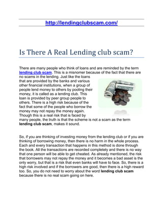 http://lendingclubscam.com/




Is There A Real Lending club scam?
There are many people who think of loans and are reminded by the term
lending club scam. This is a misnomer because of the fact that there are
no scams in the lending. Just like the loans
that are provided by the banks and various
other financial institutions, when a group of
people lend money to others by pooling their
money, it is called as a lending club. This
loan is provided by peer group people to
others. There is a high risk because of the
fact that some of the people who borrow the
money may not repay the money again.
Though this is a real risk that is faced by
many people, the truth is that the scheme is not a scam as the term
lending club scam, makes it sound.


So, if you are thinking of investing money from the lending club or if you are
thinking of borrowing money, then there is no harm in the whole process.
Each and every transaction that happens in this method is done through
the book. All the transactions are recorded completely and there is no way
that one person will be able to get cheated. As already mentioned, the risk
that borrowers may not repay the money and it becomes a bad asset is the
only worry, but that is a risk that even banks will have to face. So, there is a
high risk involved and if the borrowers are good, then there is a high reward
too. So, you do not need to worry about the word lending club scam
because there is no real scam going on here.
 