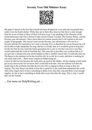 Seventy Year Old Minister Essay
My paper is based on the fact that a bomb has been dropped on a city and only ten people have
made it into the bomb shelter. While they are in there they discover that there is only enough
food for seven of them so three of them will have to go. I am speaking in the character of the
armed policemen and I have chosen to take out the Female Vocalist, The Famous Writer, and the
Seventy year old minister. I have chose them for certain reasons that I will explain in the next
couple of paragraphs. The reason I took out the Seventy year old minister is for one he is
Seventy and the life expectancy for a man is Seventy Five so therefore he can go because he will
not be able to help repopulate for long. But he is a Godly man so it would be good to keep him
for the fact that he may teach the future generation for a year or two but I am not to sure they
would understand the word of God that fast. This man also is possibly your weakest link so if
you got into a situation he may not be helpful so that is another reason why I would take him out.
The basics to the minister are he has lived his life, he is old, he is weak, and there is nothing he
can really help with.... Show more content on Helpwriting.net ...
I chose to take her out because she really does no good to the shelter. All her singing would really
get on my nerves and I do not know that I could deal with that. Also her defense was that she
could sing to the newborns but kids do not care who is singing to them as long as they are
singing. The only thing I can think of that she is good for is she could help repopulate the world.
Also some singers have to have something to drink every time they sing and there is not enough
supplies for her to have something to drink after every time that she sings. This is why I would
take out the Female
... Get more on HelpWriting.net ...
 