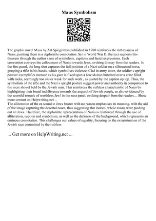 Maus Symbolism
The graphic novel Maus by Art Spiegelman published in 1980 reinforces the ruthlessness of
Nazis, painting them in a deplorable connotation. Set in World War II, the text supports this
theorem through the author s use of symbolism, captions and facial expressions. Each
convention conveys the callousness of Nazis towards Jews, evoking dismay from the readers. In
the first panel, the long shot captures the full position of a Nazi soldier on a silhouetted horse,
grasping a rifle in his hands, which symbolises violence. Clad in army attire, the soldier s upright
posture exemplifies menace as his gaze is fixed upon a Jewish man hunched over a crate filled
with rocks, seemingly too old or weak for such work , as quoted by the caption up top. Thus, the
symbolism of the rifle and the Nazi s upright posture suggest power and authority in comparison to
the mere shovel held by the Jewish man. This reinforces the ruthless characteristic of Nazis by
highlighting their brutal indifference towards the anguish of Jewish people, as also evidenced by
the scornful remark of worthless Jew! in the next panel, evoking despair from the readers.... Show
more content on Helpwriting.net ...
The alliteration of the ea sound in Jews beaten with no reason emphasises its meaning, with the aid
of the image capturing the deserted town, thus suggesting that indeed, whole towns were pushing
out all Jews. Therefore, the deplorable representation of Nazis is reinforced through the use of
alliteration, caption and symbolism, as well as the darkness of the background, which represents an
ominous connotation. This challenges our values of equality, focusing on the extermination of the
Jewish race committed by the ruthless
... Get more on HelpWriting.net ...
 
