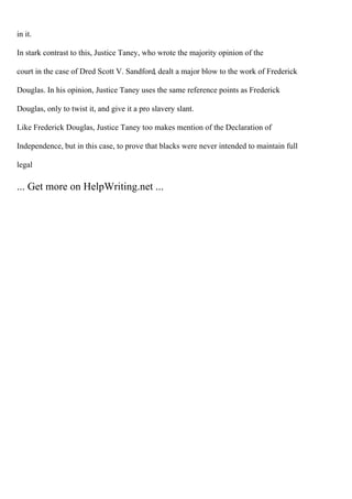 in it.
In stark contrast to this, Justice Taney, who wrote the majority opinion of the
court in the case of Dred Scott V. Sandford, dealt a major blow to the work of Frederick
Douglas. In his opinion, Justice Taney uses the same reference points as Frederick
Douglas, only to twist it, and give it a pro slavery slant.
Like Frederick Douglas, Justice Taney too makes mention of the Declaration of
Independence, but in this case, to prove that blacks were never intended to maintain full
legal
... Get more on HelpWriting.net ...
 