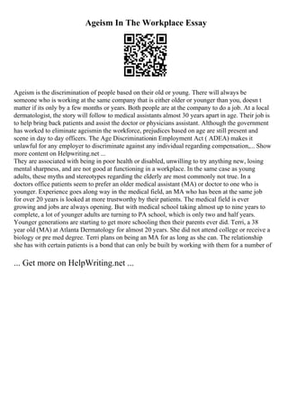 Ageism In The Workplace Essay
Ageism is the discrimination of people based on their old or young. There will always be
someone who is working at the same company that is either older or younger than you, doesn t
matter if its only by a few months or years. Both people are at the company to do a job. At a local
dermatologist, the story will follow to medical assistants almost 30 years apart in age. Their job is
to help bring back patients and assist the doctor or physicians assistant. Although the government
has worked to eliminate ageismin the workforce, prejudices based on age are still present and
scene in day to day officers. The Age Discriminationin Employment Act ( ADEA) makes it
unlawful for any employer to discriminate against any individual regarding compensation,... Show
more content on Helpwriting.net ...
They are associated with being in poor health or disabled, unwilling to try anything new, losing
mental sharpness, and are not good at functioning in a workplace. In the same case as young
adults, these myths and stereotypes regarding the elderly are most commonly not true. In a
doctors office patients seem to prefer an older medical assistant (MA) or doctor to one who is
younger. Experience goes along way in the medical field, an MA who has been at the same job
for over 20 years is looked at more trustworthy by their patients. The medical field is ever
growing and jobs are always opening. But with medical school taking almost up to nine years to
complete, a lot of younger adults are turning to PA school, which is only two and half years.
Younger generations are starting to get more schooling then their parents ever did. Terri, a 38
year old (MA) at Atlanta Dermatology for almost 20 years. She did not attend college or receive a
biology or pre med degree. Terri plans on being an MA for as long as she can. The relationship
she has with certain patients is a bond that can only be built by working with them for a number of
... Get more on HelpWriting.net ...
 