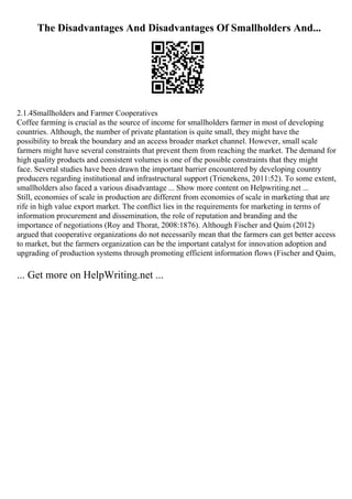 The Disadvantages And Disadvantages Of Smallholders And...
2.1.4Smallholders and Farmer Cooperatives
Coffee farming is crucial as the source of income for smallholders farmer in most of developing
countries. Although, the number of private plantation is quite small, they might have the
possibility to break the boundary and an access broader market channel. However, small scale
farmers might have several constraints that prevent them from reaching the market. The demand for
high quality products and consistent volumes is one of the possible constraints that they might
face. Several studies have been drawn the important barrier encountered by developing country
producers regarding institutional and infrastructural support (Trienekens, 2011:52). To some extent,
smallholders also faced a various disadvantage ... Show more content on Helpwriting.net ...
Still, economies of scale in production are different from economies of scale in marketing that are
rife in high value export market. The conflict lies in the requirements for marketing in terms of
information procurement and dissemination, the role of reputation and branding and the
importance of negotiations (Roy and Thorat, 2008:1876). Although Fischer and Qaim (2012)
argued that cooperative organizations do not necessarily mean that the farmers can get better access
to market, but the farmers organization can be the important catalyst for innovation adoption and
upgrading of production systems through promoting efficient information flows (Fischer and Qaim,
... Get more on HelpWriting.net ...
 