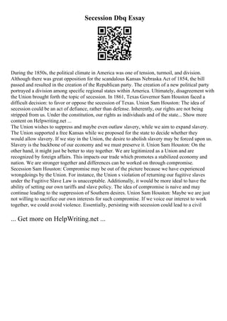 Secession Dbq Essay
During the 1850s, the political climate in America was one of tension, turmoil, and division.
Although there was great opposition for the scandalous Kansas Nebraska Act of 1854, the bill
passed and resulted in the creation of the Republican party. The creation of a new political party
portrayed a division among specific regional states within America. Ultimately, disagreement with
the Union brought forth the topic of secession. In 1861, Texas Governor Sam Houston faced a
difficult decision: to favor or oppose the secession of Texas. Union Sam Houston: The idea of
secession could be an act of defiance, rather than defense. Inherently, our rights are not being
stripped from us. Under the constitution, our rights as individuals and of the state... Show more
content on Helpwriting.net ...
The Union wishes to suppress and maybe even outlaw slavery, while we aim to expand slavery.
The Union supported a free Kansas while we proposed for the state to decide whether they
would allow slavery. If we stay in the Union, the desire to abolish slavery may be forced upon us.
Slavery is the backbone of our economy and we must preserve it. Union Sam Houston: On the
other hand, it might just be better to stay together. We are legitimized as a Union and are
recognized by foreign affairs. This impacts our trade which promotes a stabilized economy and
nation. We are stronger together and differences can be worked on through compromise.
Secession Sam Houston: Compromise may be out of the picture because we have experienced
wrongdoings by the Union. For instance, the Union s violation of returning our fugitive slaves
under the Fugitive Slave Law is unacceptable. Additionally, it would be more ideal to have the
ability of setting our own tariffs and slave policy. The idea of compromise is naive and may
continue leading to the suppression of Southern desires. Union Sam Houston: Maybe we are just
not willing to sacrifice our own interests for such compromise. If we voice our interest to work
together, we could avoid violence. Essentially, persisting with secession could lead to a civil
... Get more on HelpWriting.net ...
 