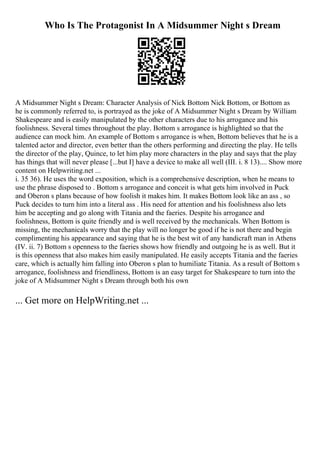 Who Is The Protagonist In A Midsummer Night s Dream
A Midsummer Night s Dream: Character Analysis of Nick Bottom Nick Bottom, or Bottom as
he is commonly referred to, is portrayed as the joke of A Midsummer Night s Dream by William
Shakespeare and is easily manipulated by the other characters due to his arrogance and his
foolishness. Several times throughout the play. Bottom s arrogance is highlighted so that the
audience can mock him. An example of Bottom s arrogance is when, Bottom believes that he is a
talented actor and director, even better than the others performing and directing the play. He tells
the director of the play, Quince, to let him play more characters in the play and says that the play
has things that will never please [...but I] have a device to make all well (III. i. 8 13).... Show more
content on Helpwriting.net ...
i. 35 36). He uses the word exposition, which is a comprehensive description, when he means to
use the phrase disposed to . Bottom s arrogance and conceit is what gets him involved in Puck
and Oberon s plans because of how foolish it makes him. It makes Bottom look like an ass , so
Puck decides to turn him into a literal ass . His need for attention and his foolishness also lets
him be accepting and go along with Titania and the faeries. Despite his arrogance and
foolishness, Bottom is quite friendly and is well received by the mechanicals. When Bottom is
missing, the mechanicals worry that the play will no longer be good if he is not there and begin
complimenting his appearance and saying that he is the best wit of any handicraft man in Athens
(IV. ii. 7) Bottom s openness to the faeries shows how friendly and outgoing he is as well. But it
is this openness that also makes him easily manipulated. He easily accepts Titania and the faeries
care, which is actually him falling into Oberon s plan to humiliate Titania. As a result of Bottom s
arrogance, foolishness and friendliness, Bottom is an easy target for Shakespeare to turn into the
joke of A Midsummer Night s Dream through both his own
... Get more on HelpWriting.net ...
 