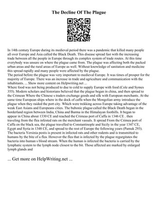 The Decline Of The Plague
In 14th century Europe during its medieval period there was a pandemic that killed many people
all over Europe and Asia called the Black Death. This disease spread fast with the increasing
trade between all the people in Europe through its complex system of trade routes. At this time
everybody was unsure on where the plague came from. The plague was affecting both the packed
urban areas and the rural areas of Europe as well. Without knowledge of sanitation and medicine
this spread rapidly and many people were affected by the plague.
The period before the plague was very important to medieval Europe. It was times of prosper for the
majority of Europe. There was an increase in trade and agriculture and communication with the
inhabitants. ... Show more content on Helpwriting.net ...
Where food was not being produced to due to cold to supply Europe with food (Cole and Symes
355). Modern scholars and historians believed that the plague began in china, and then spread to
the Crimean Where the Chinese s traders exchange goods and silk with European merchants. At the
same time European ships where in the dock of caffa when the Mongolian army introduce the
plague when they raided the port city. Which were trekking across Europe taking advantage of the
weak East Asians and Europeans cities. The bubonic plague called the Black Death began in the
borderland region between India, China and Burma in the Himalayan foothills. It began to
appear in China about 1330 CE and reached the Crimeas port of Caffa in 1346 CE . then
traveling from the flea infested rats on the merchant vassals. It spread From the Crimea port of
Caffa on the black sea, the plague travelled to Constantinople and Sicily in the year 1347 CE,
Egypt and Syria in 1348 CE, and spread to the rest of Europe the following years (Pamuk 293).
The bacteria Yersinia pestis is present in infected rats and other rodents and is transmitted to
humans by the bite of a flea. However the flea that is infected by the plague regurgitates the
bacteria into human s blood stream. When the human is infected the bacteria is carried by the
lymphatic system to the lymph node closest to the bit. Those affected are marked by enlarged
lymph glands and
... Get more on HelpWriting.net ...
 