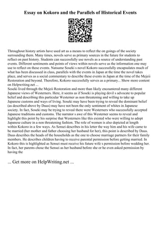 Essay on Kokoro and the Parallels of Historical Events
Throughout history artists have used art as a means to reflect the on goings of the society
surrounding them. Many times, novels serve as primary sources in the future for students to
reflect on past history. Students can successfully use novels as a source of understanding past
events. Different sentiments and points of views within novels serve as the information one may
use to reflect on these events. Natsume Soseki s novel Kokoro successfully encapsulates much of
what has been discussed in class, parallels with the events in Japan at the time the novel takes
place, and serves as a social commentary to describe these events in Japan at the time of the Mejeii
Restoration and beyond. Therefore, Kokoro successfully serves as a primary... Show more content
on Helpwriting.net ...
Soseki lived through the Mejeii Restoration and more than likely encountered many different
Japanese views of Westerners. Here, it seems as if Soseki is playing devil s advocate to popular
belief and describing this particular Westerner as non threatening and willing to take up
Japanese customs and ways of living. Soseki may have been trying to reveal the dominant belief
(as described above by Duus) may have not been the only sentiment of whites in Japanese
society. In fact, Soseki may be trying to reveal there were Westerners who successfully accepted
Japanese traditions and customs. The narrator s awe of this Westerner seems to reveal and
highlight this point by his surprise that Westerners like this existed who were willing to adopt
Japanese culture in a non threatening fashion. The role of women is also depicted at length
within Kokoro in a few ways. As Sensei describes in his letter the way him and his wife came to
be married (her mother and father choosing her husband for her), this point is described by Duus.
Duus describes the heads of the households as the one to choose marriage partners for their family
members. He describes children having to receive parental permission before getting married. In
Kokoro this is highlighted as Sensei must receive his future wife s permission before wedding her.
In fact, her parents chose the Sensei as her husband before she or he even asked permission by
having the
... Get more on HelpWriting.net ...
 